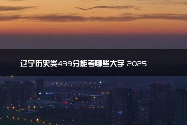 辽宁历史类439分能考哪些大学 2025考生稳上的大学名单