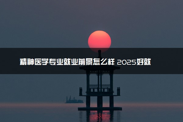 精神医学专业就业前景怎么样 2025好就业吗