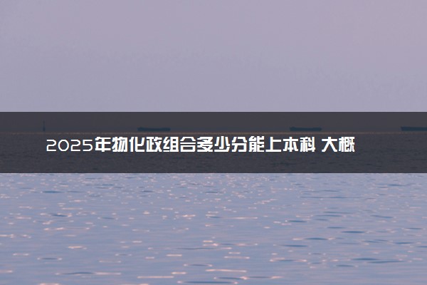 2025年物化政组合多少分能上本科 大概要考多少分