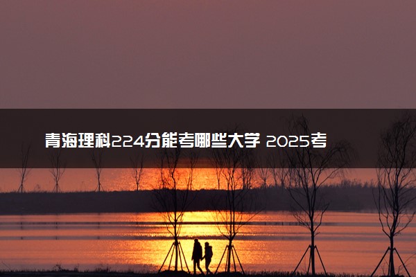 青海理科224分能考哪些大学 2025考生稳上的大学名单