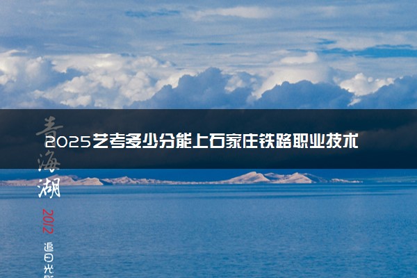 2025艺考多少分能上石家庄铁路职业技术学院 最低分数线是多少