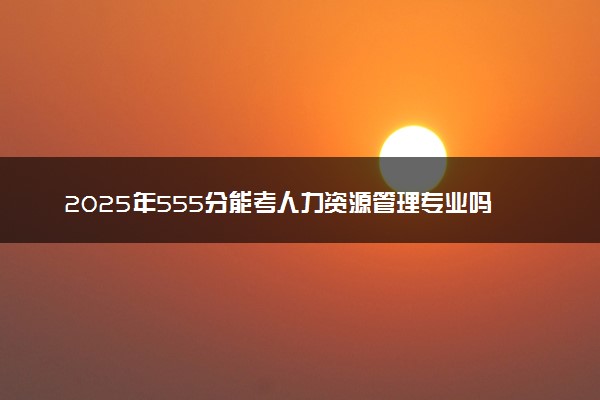 2025年555分能考人力资源管理专业吗 555分人力资源管理专业大学推荐