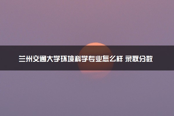 兰州交通大学环境科学专业怎么样 录取分数线多少