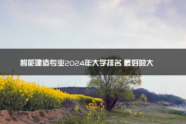 智能建造专业2024年大学排名 最好的大学排行榜