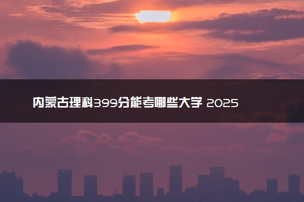 内蒙古理科399分能考哪些大学 2025考生稳上的大学名单