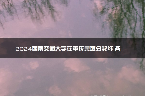 2024西南交通大学在重庆录取分数线 各专业分数及位次