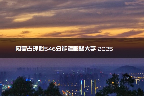 内蒙古理科546分能考哪些大学 2025考生稳上的大学名单