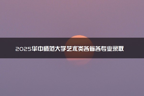 2025华中师范大学艺术类各省各专业录取分数线汇总