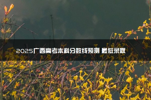 2025广西高考本科分数线预测 最低录取分预估