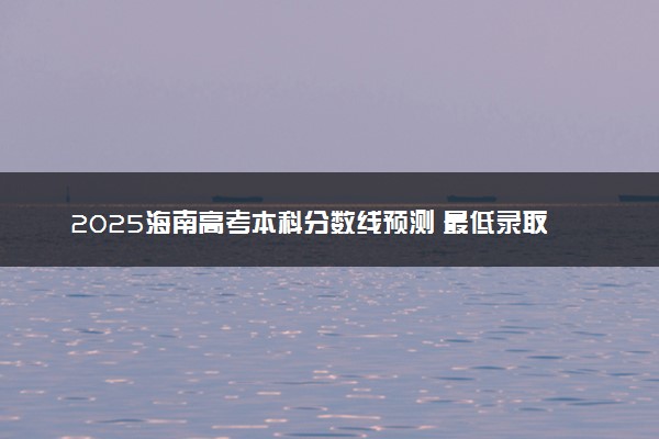 2025海南高考本科分数线预测 最低录取分预估