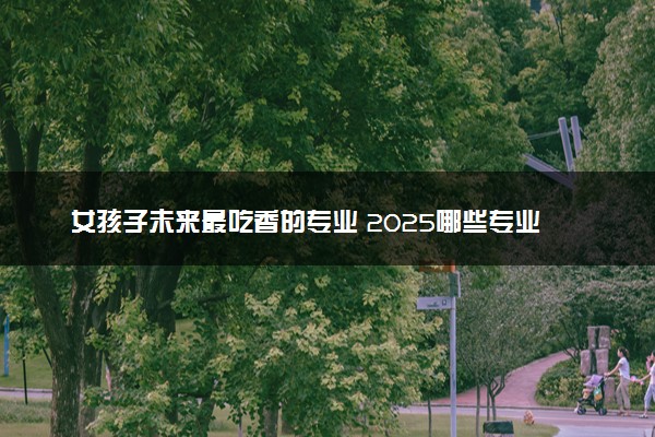 女孩子未来最吃香的专业 2025哪些专业前景好