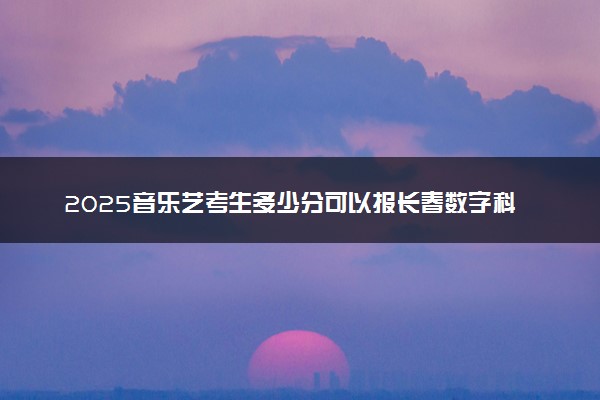 2025音乐艺考生多少分可以报长春数字科技职业学院