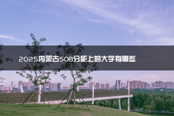 2025内蒙古508分能上的大学有哪些 可以报考院校名单