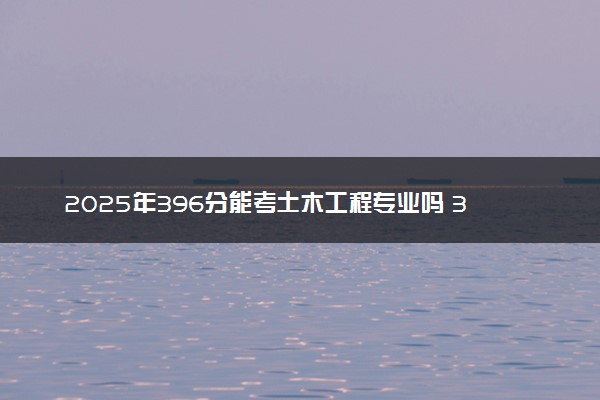 2025年396分能考土木工程专业吗 396分土木工程专业大学推荐