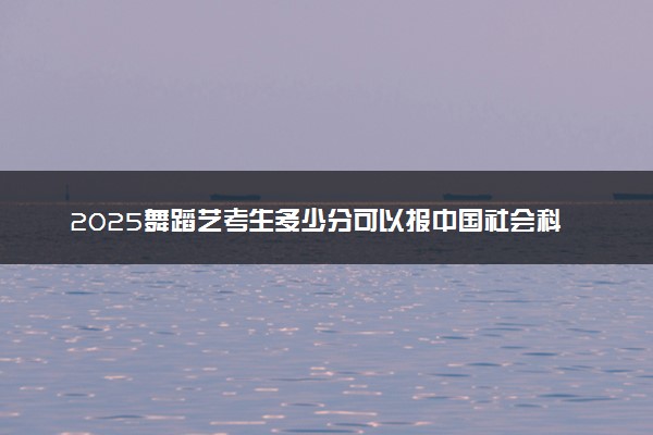 2025舞蹈艺考生多少分可以报中国社会科学院大学