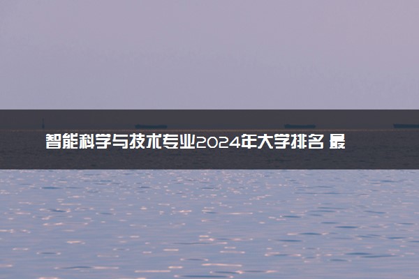 智能科学与技术专业2024年大学排名 最好的大学排行榜