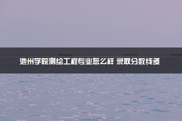 池州学院测绘工程专业怎么样 录取分数线多少