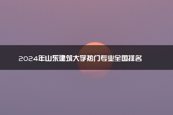 2024年山东建筑大学热门专业全国排名 有哪些专业比较好