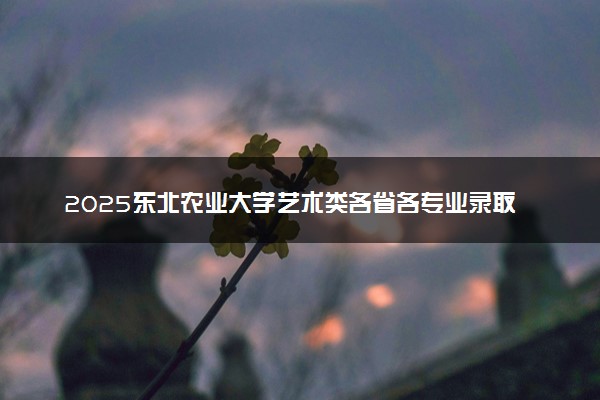 2025东北农业大学艺术类各省各专业录取分数线汇总