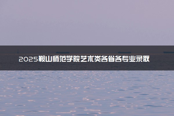 2025鞍山师范学院艺术类各省各专业录取分数线汇总