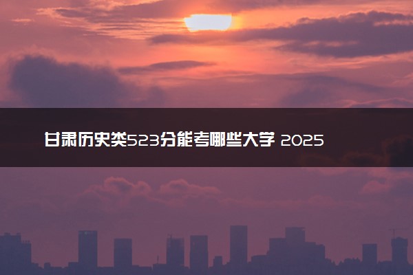 甘肃历史类523分能考哪些大学 2025考生稳上的大学名单