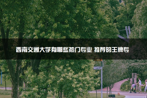 西南交通大学有哪些热门专业 推荐的王牌专业