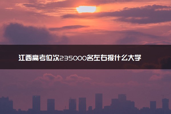 江西高考位次235000名左右报什么大学好（2025年参考）