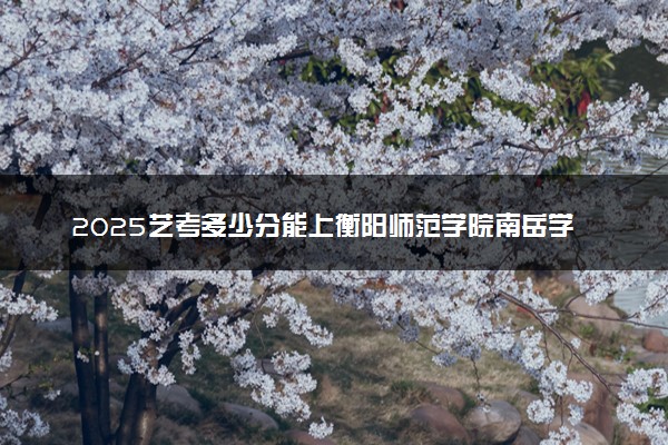 2025艺考多少分能上衡阳师范学院南岳学院 最低分数线是多少