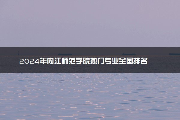 2024年内江师范学院热门专业全国排名 有哪些专业比较好