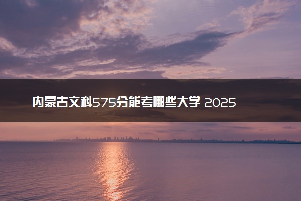 内蒙古文科575分能考哪些大学 2025考生稳上的大学名单