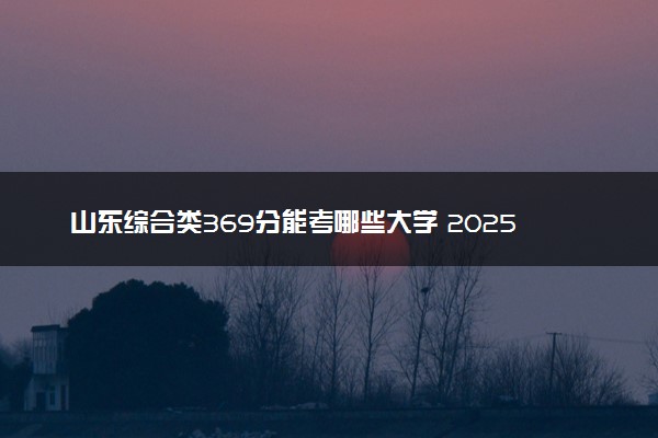 山东综合类369分能考哪些大学 2025考生稳上的大学名单