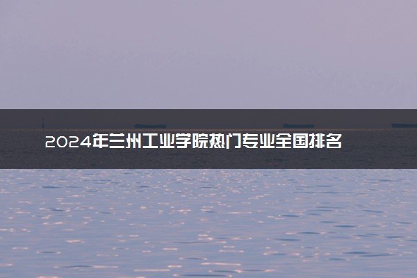 2024年兰州工业学院热门专业全国排名 有哪些专业比较好