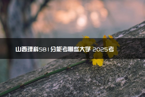 山西理科581分能考哪些大学 2025考生稳上的大学名单