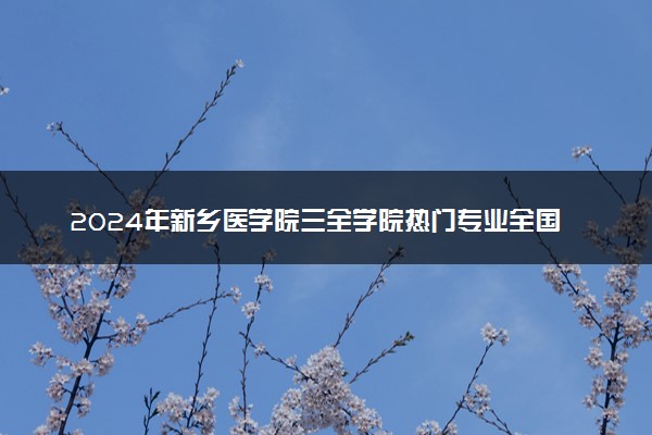 2024年新乡医学院三全学院热门专业全国排名 有哪些专业比较好