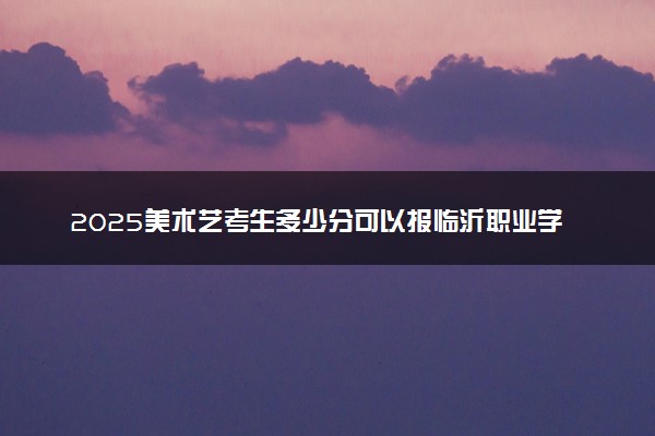 2025美术艺考生多少分可以报临沂职业学院