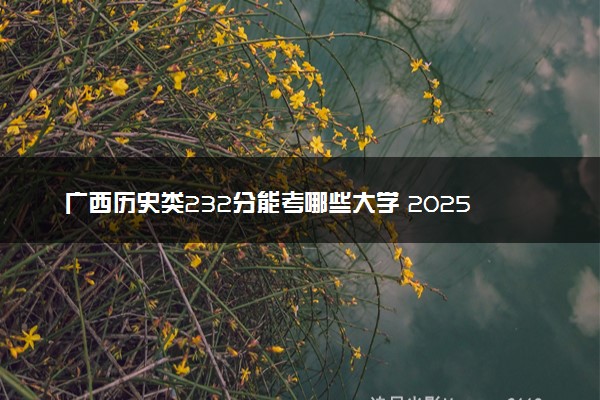 广西历史类232分能考哪些大学 2025考生稳上的大学名单