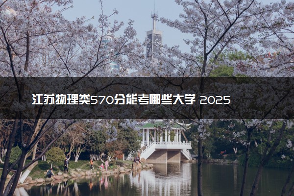 江苏物理类570分能考哪些大学 2025考生稳上的大学名单