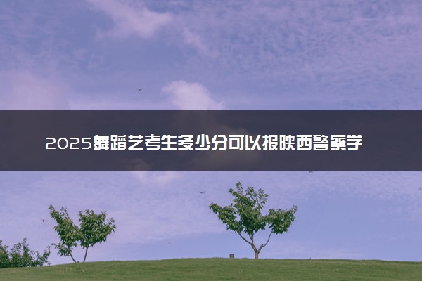 2025舞蹈艺考生多少分可以报陕西警察学院