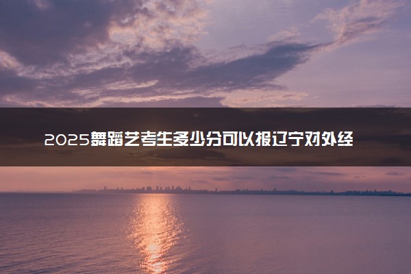 2025舞蹈艺考生多少分可以报辽宁对外经贸学院