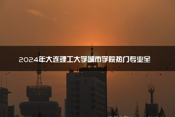 2024年大连理工大学城市学院热门专业全国排名 有哪些专业比较好