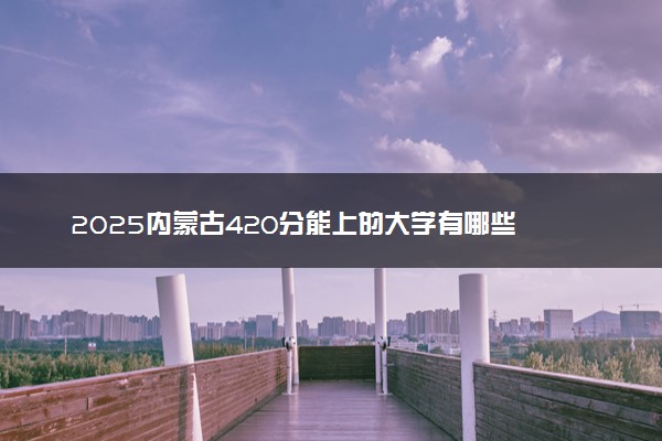 2025内蒙古420分能上的大学有哪些 可以报考院校名单