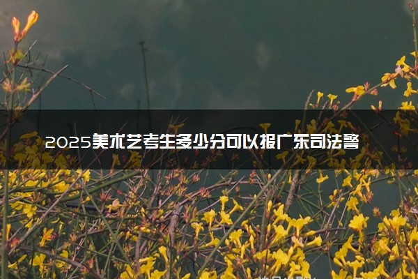 2025美术艺考生多少分可以报广东司法警官职业学院