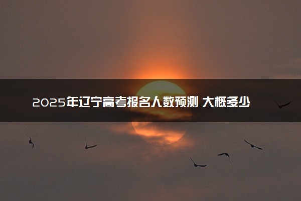 2025年辽宁高考报名人数预测 大概多少人参加高考