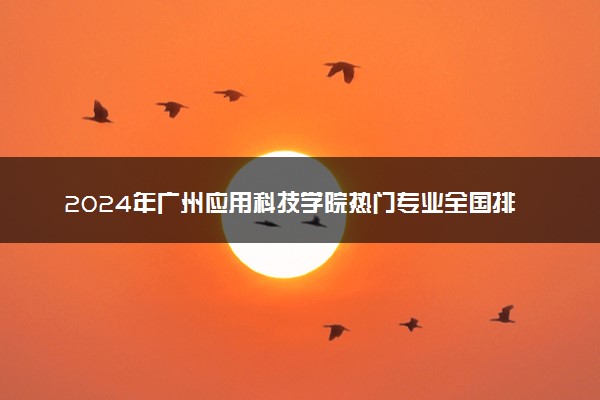 2024年广州应用科技学院热门专业全国排名 有哪些专业比较好