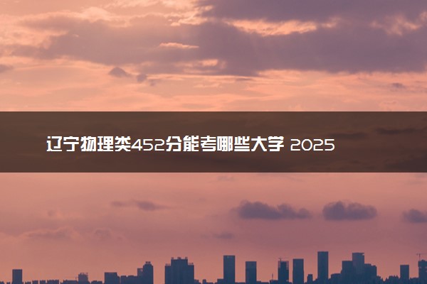 辽宁物理类452分能考哪些大学 2025考生稳上的大学名单