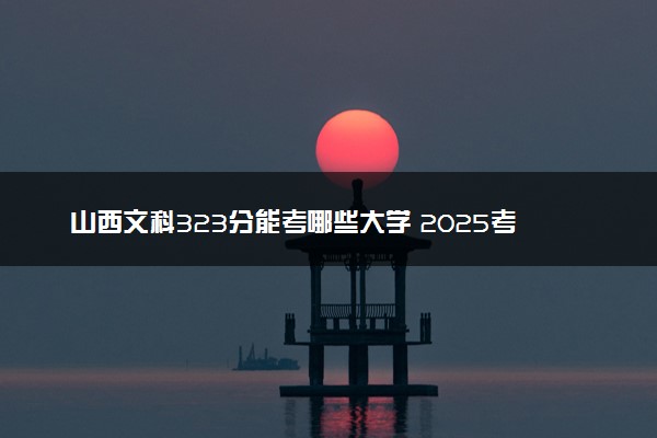 山西文科323分能考哪些大学 2025考生稳上的大学名单