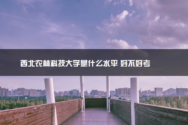 西北农林科技大学是什么水平 好不好考