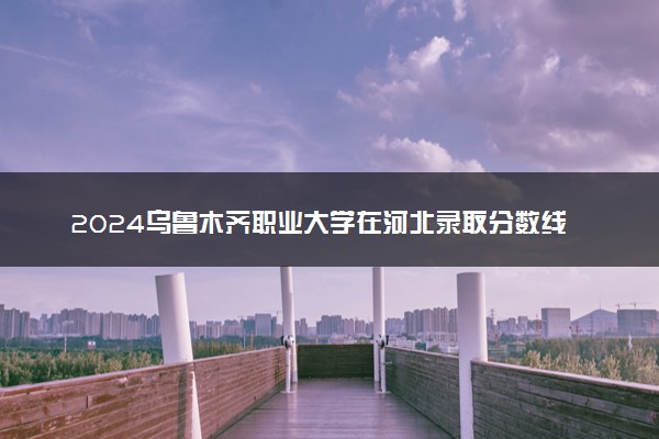 2024乌鲁木齐职业大学在河北录取分数线 各专业分数及位次