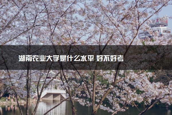 湖南农业大学是什么水平 好不好考