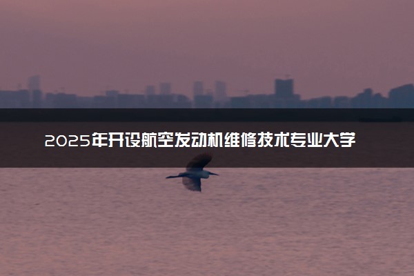 2025年开设航空发动机维修技术专业大学排名及评级 高校排行榜